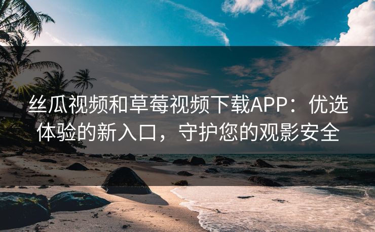 丝瓜视频和草莓视频下载APP：优选体验的新入口，守护您的观影安全
