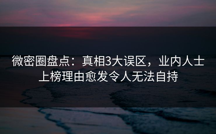 微密圈盘点：真相3大误区，业内人士上榜理由愈发令人无法自持