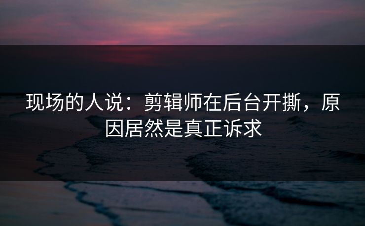 现场的人说：剪辑师在后台开撕，原因居然是真正诉求