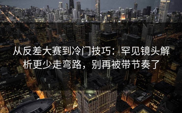 从反差大赛到冷门技巧：罕见镜头解析更少走弯路，别再被带节奏了